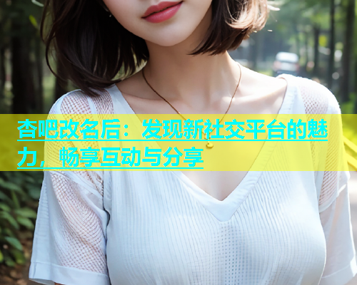 杏吧改名后：发现新社交平台的魅力，畅享互动与分享  第1张