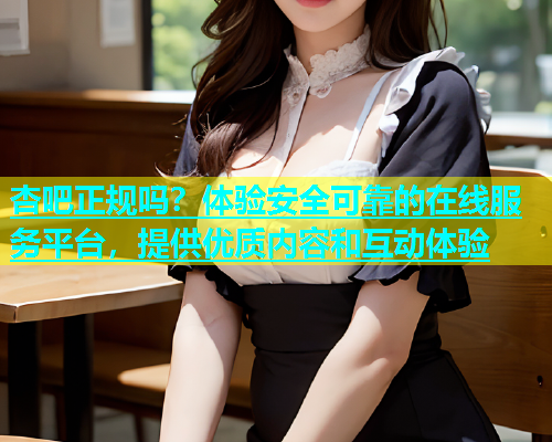 杏吧正规吗？体验安全可靠的在线服务平台，提供优质内容和互动体验  第1张