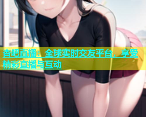 杏吧直播：全球实时交友平台，享受精彩直播与互动  第1张