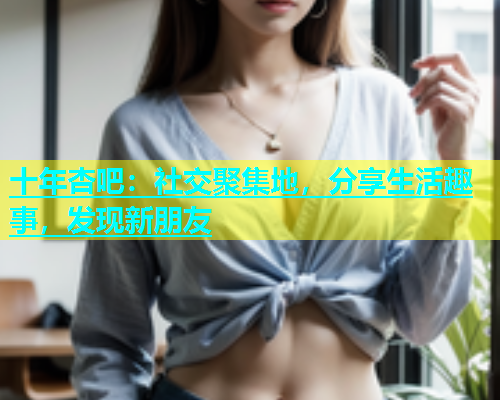 十年杏吧：社交聚集地，分享生活趣事，发现新朋友  第1张