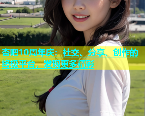杏吧10周年庆：社交、分享、创作的终极平台，发现更多精彩  第1张