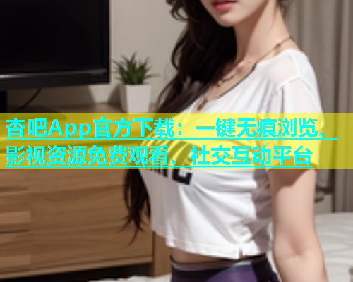 杏吧App官方下载：一键无痕浏览、影视资源免费观看、社交互动平台  第1张