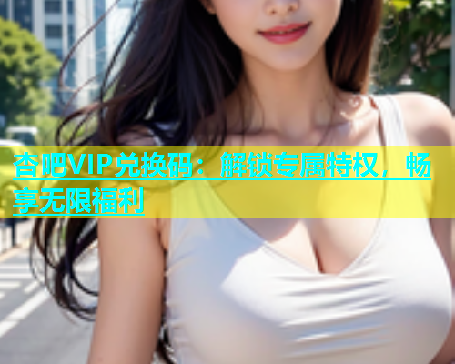 杏吧VIP兑换码：解锁专属特权，畅享无限福利  第1张