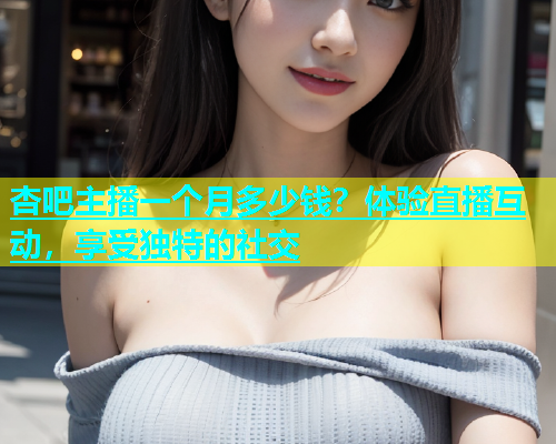 杏吧主播一个月多少钱？体验直播互动，享受独特的社交  第2张