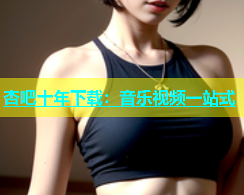 杏吧十年下载：音乐视频一站式  第1张