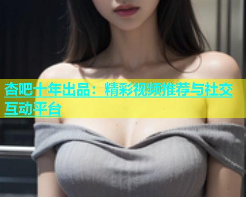 杏吧十年出品：精彩视频推荐与社交互动平台  第1张
