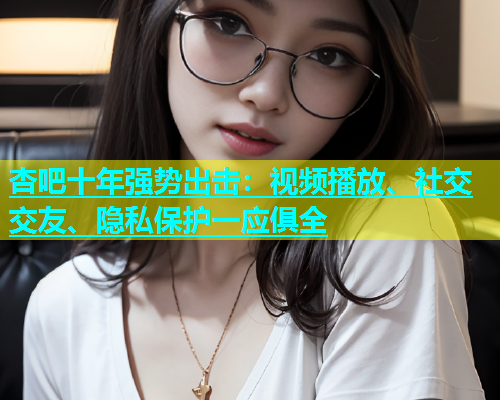 杏吧十年强势出击：视频播放、社交交友、隐私保护一应俱全  第1张