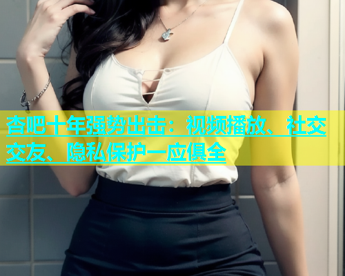 杏吧十年强势出击：视频播放、社交交友、隐私保护一应俱全  第1张