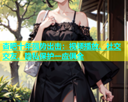 杏吧十年强势出击：视频播放、社交交友、隐私保护一应俱全  第2张
