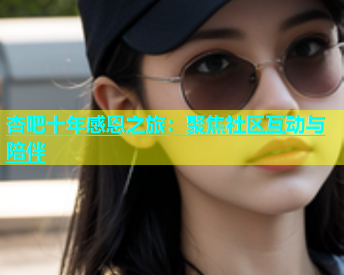 杏吧十年感恩之旅：聚焦社区互动与陪伴  第1张