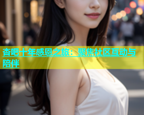 杏吧十年感恩之旅：聚焦社区互动与陪伴  第2张