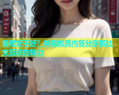 杏吧好不好？体验优质内容分享和社交互动的魅力  第1张
