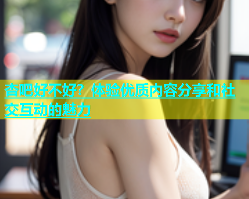 杏吧好不好？体验优质内容分享和社交互动的魅力  第1张