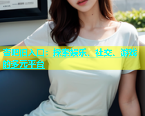 杏吧旧入口：探索娱乐、社交、游戏的多元平台  第1张