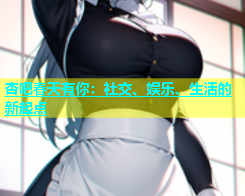 杏吧春天有你：社交、娱乐、生活的新起点  第1张