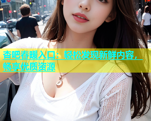 杏吧春暖入口：轻松发现新鲜内容，畅享优质资源  第2张