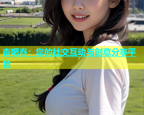 杏吧春：您的社交互动与创意分享平台  第2张