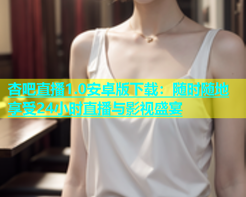 杏吧直播1.0安卓版下载：随时随地享受24小时直播与影视盛宴  第1张