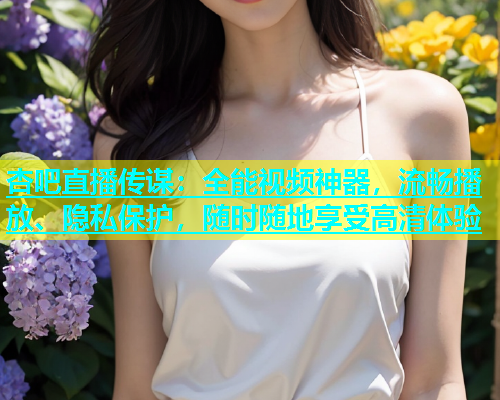 杏吧直播传谋：全能视频神器，流畅播放、隐私保护，随时随地享受高清体验  第1张