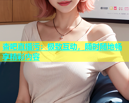 杏吧直播污：极致互动，随时随地畅享精彩内容  第1张