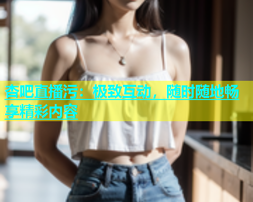 杏吧直播污：极致互动，随时随地畅享精彩内容  第1张