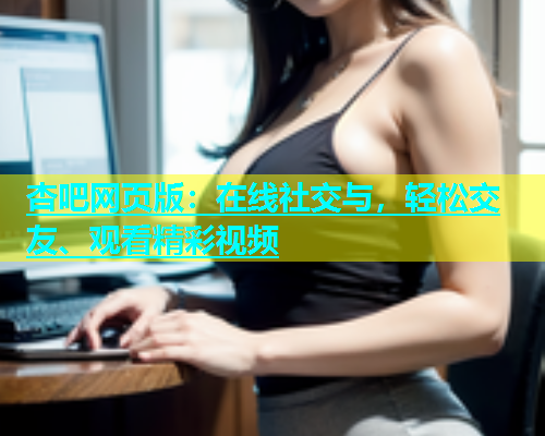 杏吧网页版：在线社交与，轻松交友、观看精彩视频  第1张