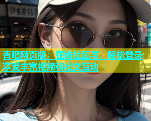 杏吧网页版：在线社区与，轻松登录享受丰富视频和社交互动  第1张