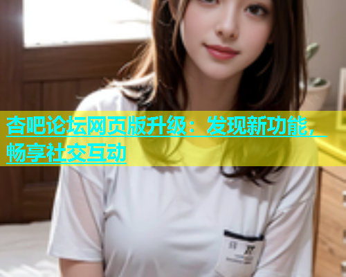 杏吧论坛网页版升级：发现新功能，畅享社交互动  第1张
