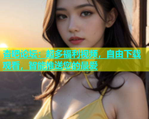 杏吧论坛：超多福利视频，自由下载观看，智能推送您的最爱  第1张