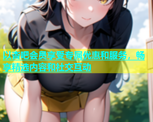以杏吧会员享受专属优惠和服务，畅享精选内容和社交互动  第1张