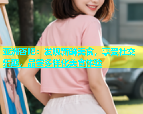 亚洲杏吧：发现新鲜美食，享受社交乐趣，品尝多样化美食体验  第1张