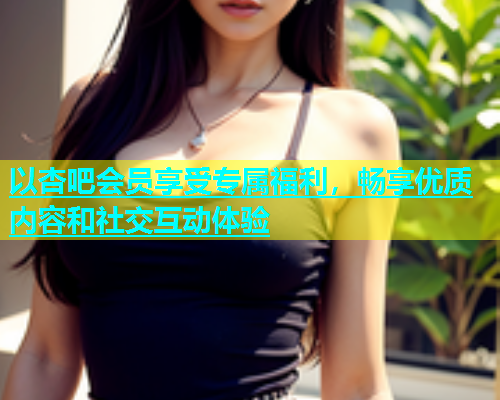 以杏吧会员享受专属福利，畅享优质内容和社交互动体验  第1张
