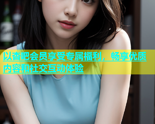 以杏吧会员享受专属福利，畅享优质内容和社交互动体验  第1张