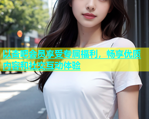 以杏吧会员享受专属福利，畅享优质内容和社交互动体验  第2张