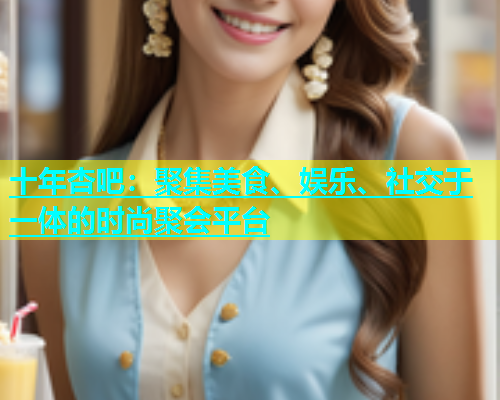 十年杏吧：聚集美食、娱乐、社交于一体的时尚聚会平台  第1张