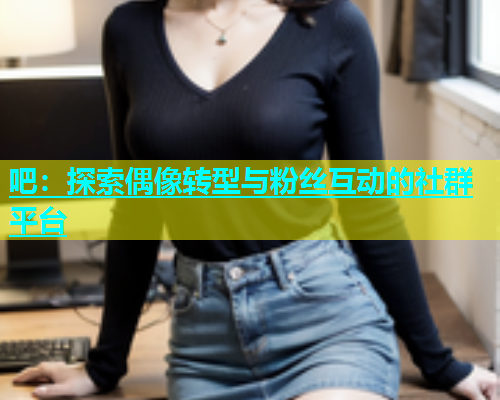 吧：探索偶像转型与粉丝互动的社群平台  第1张