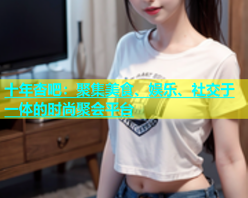 十年杏吧：聚集美食、娱乐、社交于一体的时尚聚会平台  第2张