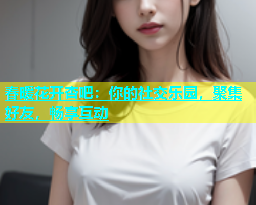 春暖花开杏吧：你的社交乐园，聚集好友，畅享互动  第2张