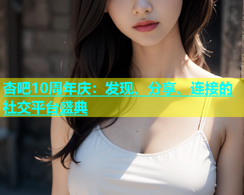 杏吧10周年庆：发现、分享、连接的社交平台盛典  第2张