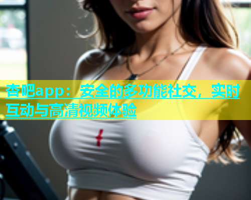 杏吧app：安全的多功能社交，实时互动与高清视频体验  第2张