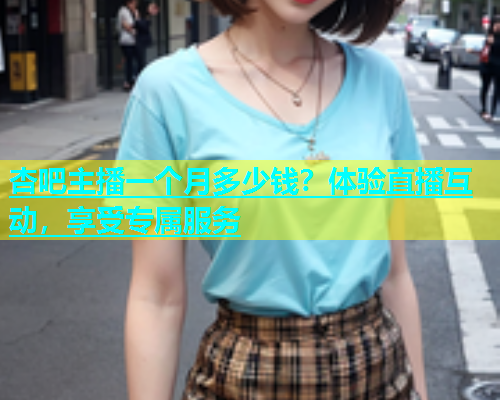 杏吧主播一个月多少钱？体验直播互动，享受专属服务  第2张