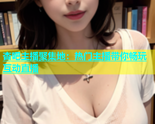 杏吧主播聚集地：热门主播带你畅玩互动直播  第1张