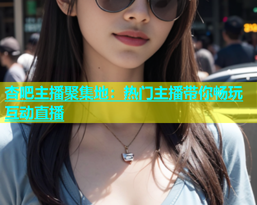 杏吧主播聚集地：热门主播带你畅玩互动直播  第1张