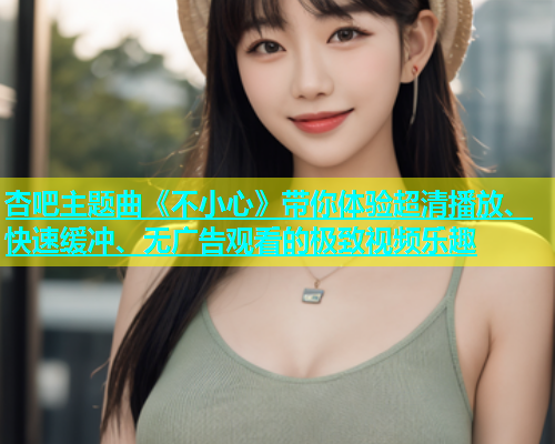 杏吧主题曲《不小心》带你体验超清播放、快速缓冲、无广告观看的极致视频乐趣  第1张