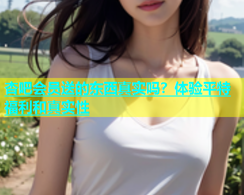 杏吧会员送的东西真实吗？体验平特福利和真实性  第1张