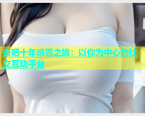 杏吧十年感恩之旅：以你为中心的社交互动平台  第1张