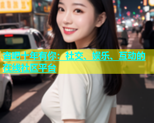 杏吧十年有你：社交、娱乐、互动的在线社区平台  第1张