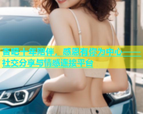 杏吧十年陪伴，感恩有你为中心——社交分享与情感连接平台  第1张