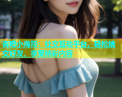 杏吧小海哥：社交互动平台，轻松结交好友，享受精彩内容  第1张