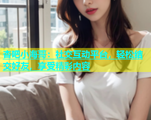 杏吧小海哥：社交互动平台，轻松结交好友，享受精彩内容  第2张